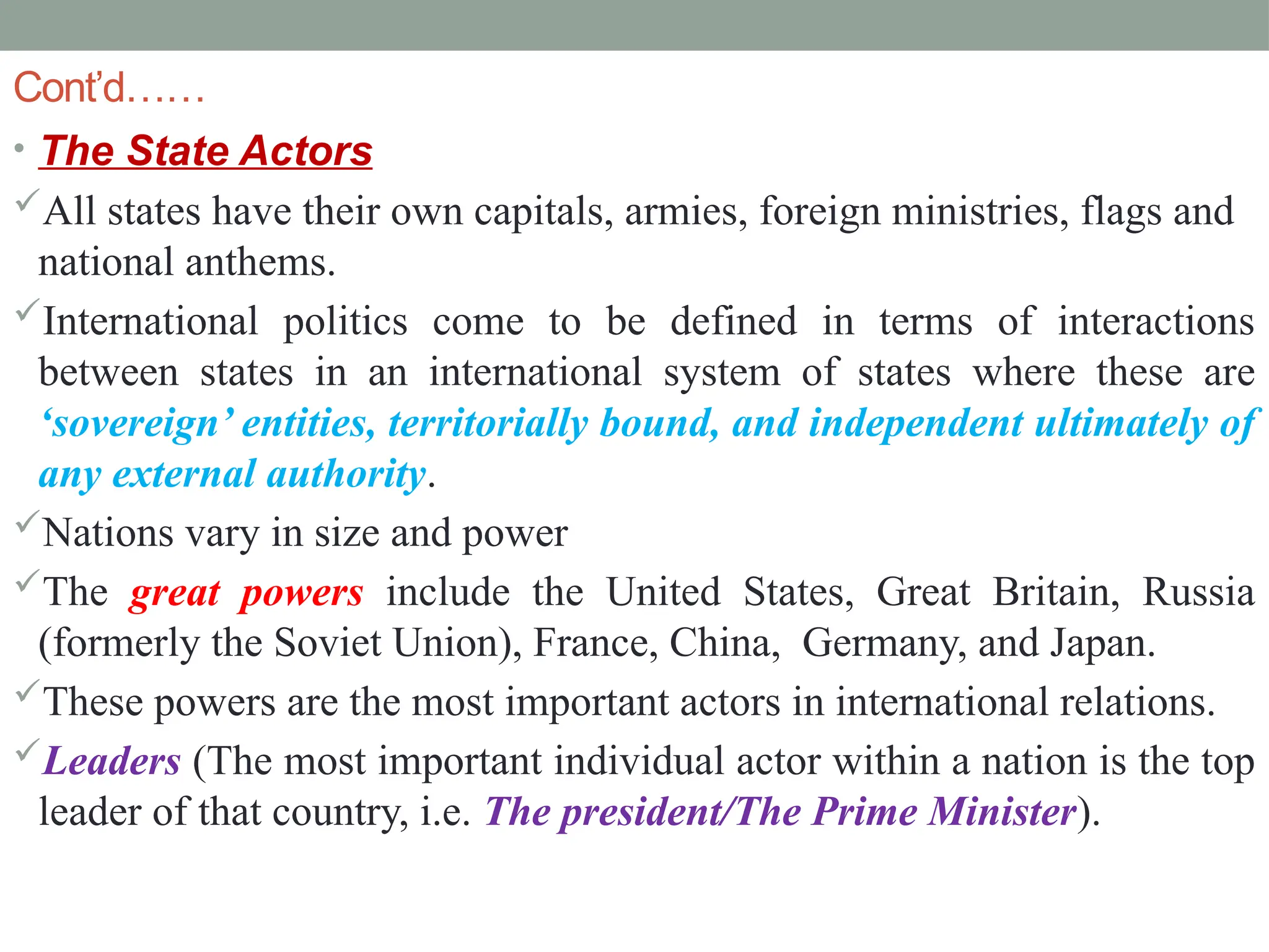 Cont’d……
• The State Actors
All states have their own capitals, armies, foreign ministries, flags and
national anthems.
International politics come to be defined in terms of interactions
between states in an international system of states where these are
‘sovereign’ entities, territorially bound, and independent ultimately of
any external authority.
Nations vary in size and power
The great powers include the United States, Great Britain, Russia
(formerly the Soviet Union), France, China, Germany, and Japan.
These powers are the most important actors in international relations.
Leaders (The most important individual actor within a nation is the top
leader of that country, i.e. The president/The Prime Minister).
 