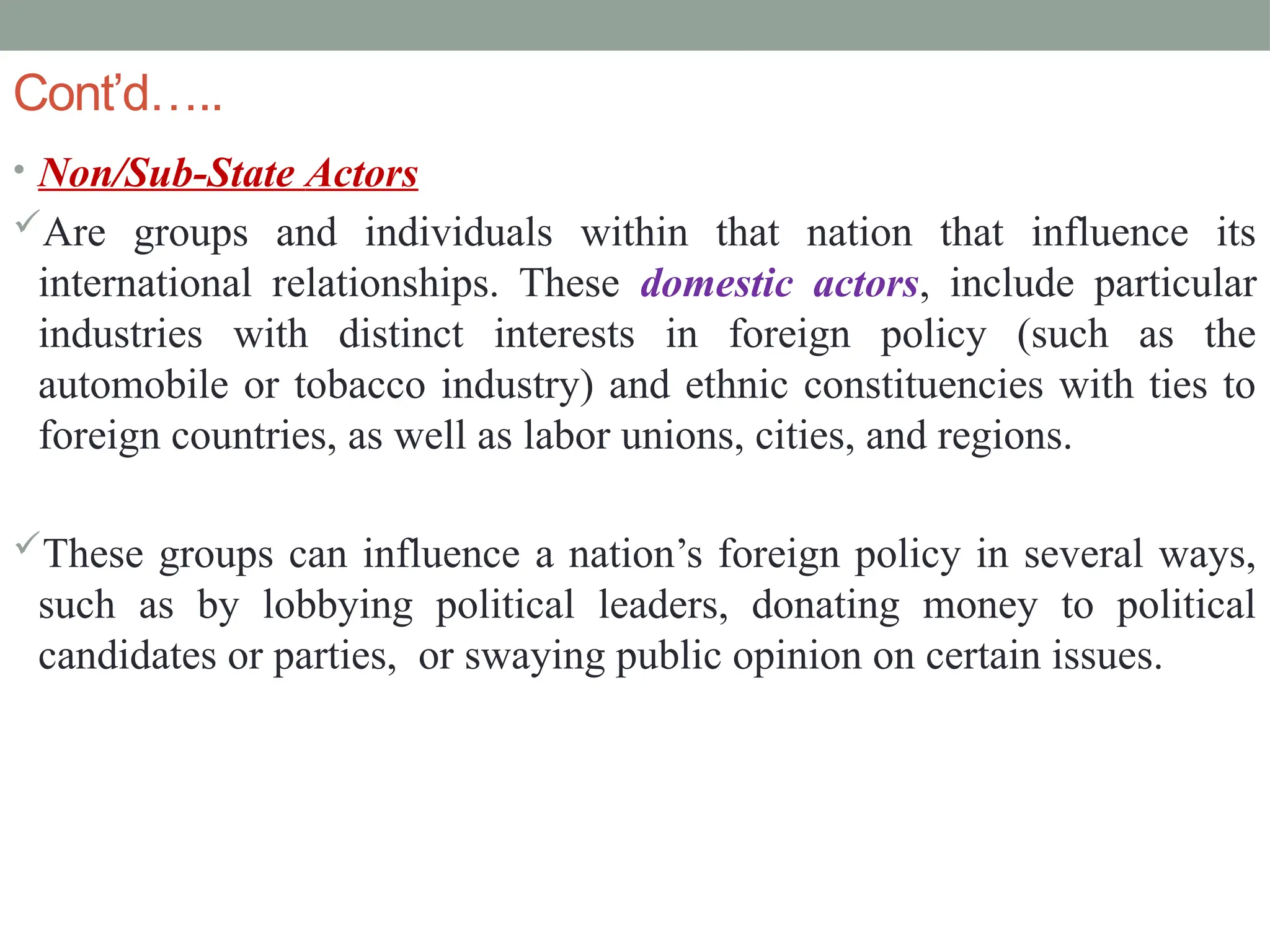Cont’d…..
• Non/Sub-State Actors
Are groups and individuals within that nation that influence its
international relationships. These domestic actors, include particular
industries with distinct interests in foreign policy (such as the
automobile or tobacco industry) and ethnic constituencies with ties to
foreign countries, as well as labor unions, cities, and regions.
These groups can influence a nation’s foreign policy in several ways,
such as by lobbying political leaders, donating money to political
candidates or parties, or swaying public opinion on certain issues.
 