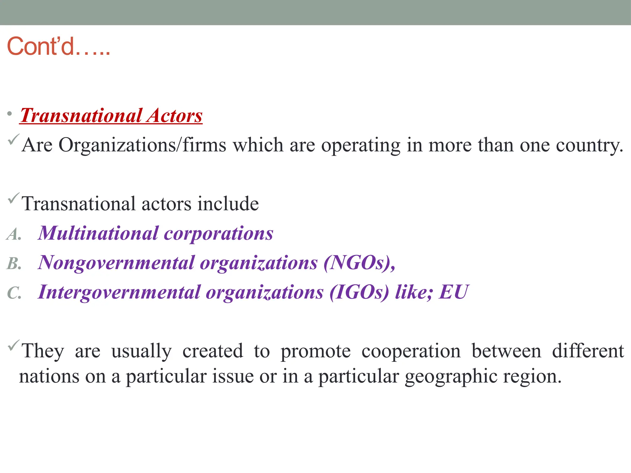 Cont’d…..
• Transnational Actors
Are Organizations/firms which are operating in more than one country.
Transnational actors include
A. Multinational corporations
B. Nongovernmental organizations (NGOs),
C. Intergovernmental organizations (IGOs) like; EU
They are usually created to promote cooperation between different
nations on a particular issue or in a particular geographic region.
 