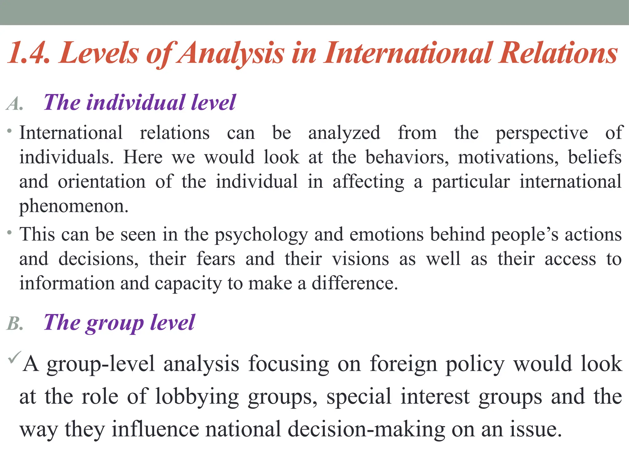 1.4. Levels of Analysis in International Relations
A. The individual level
• International relations can be analyzed from the perspective of
individuals. Here we would look at the behaviors, motivations, beliefs
and orientation of the individual in affecting a particular international
phenomenon.
• This can be seen in the psychology and emotions behind people’s actions
and decisions, their fears and their visions as well as their access to
information and capacity to make a difference.
B. The group level
A group-level analysis focusing on foreign policy would look
at the role of lobbying groups, special interest groups and the
way they influence national decision-making on an issue.
 