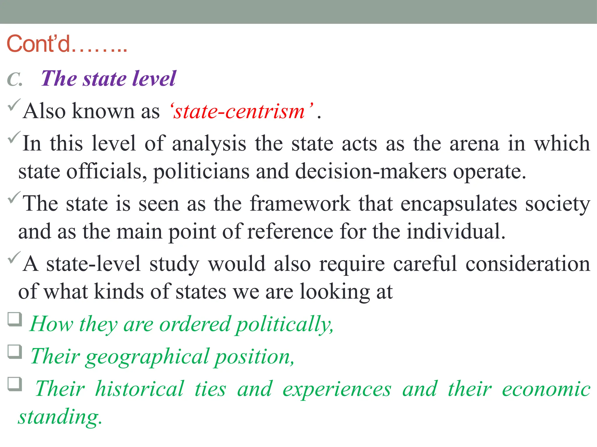 Cont’d……..
C. The state level
Also known as ‘state-centrism’.
In this level of analysis the state acts as the arena in which
state officials, politicians and decision-makers operate.
The state is seen as the framework that encapsulates society
and as the main point of reference for the individual.
A state-level study would also require careful consideration
of what kinds of states we are looking at
 How they are ordered politically,
 Their geographical position,
 Their historical ties and experiences and their economic
standing.
 