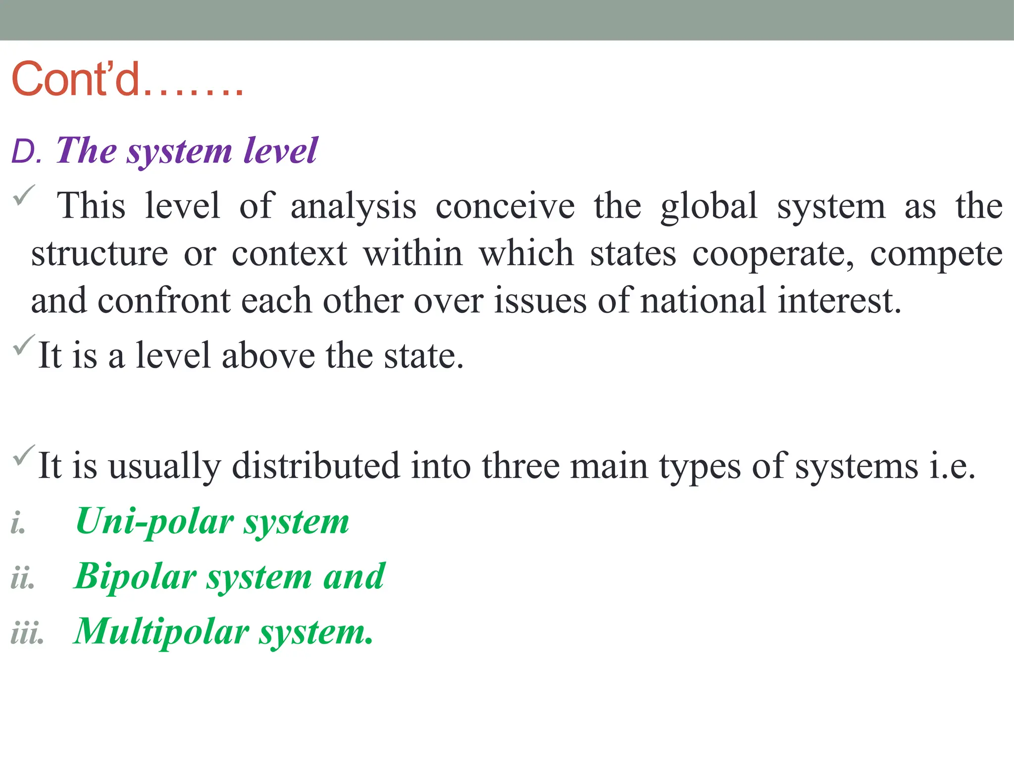 Cont’d…….
D. The system level
 This level of analysis conceive the global system as the
structure or context within which states cooperate, compete
and confront each other over issues of national interest.
It is a level above the state.
It is usually distributed into three main types of systems i.e.
i. Uni-polar system
ii. Bipolar system and
iii. Multipolar system.
 