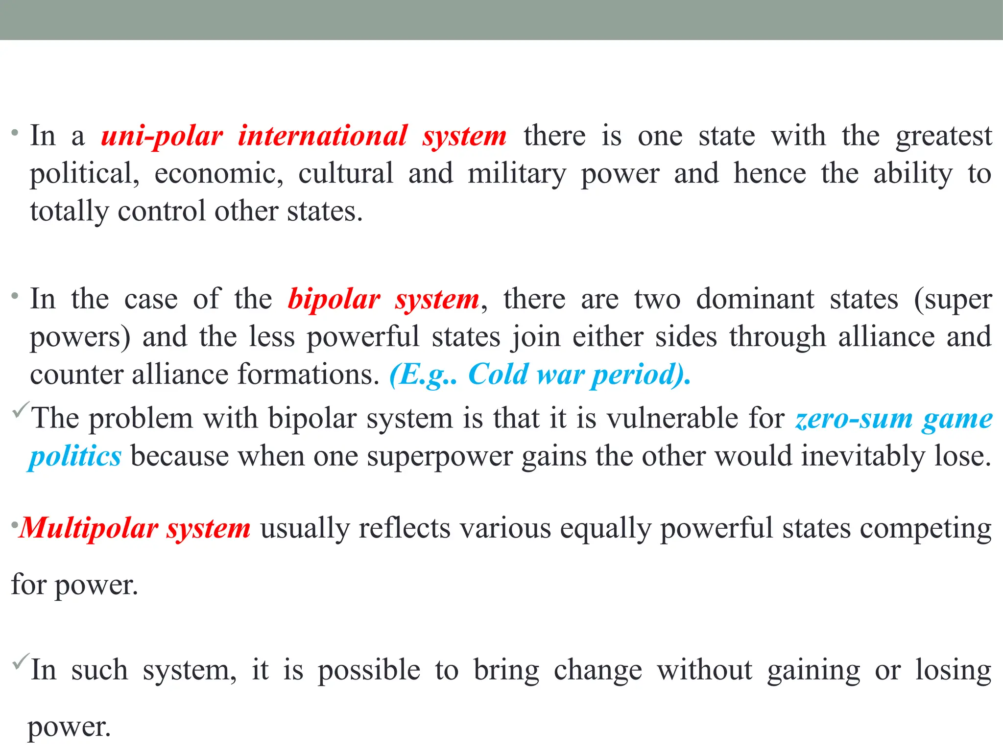 • In a uni-polar international system there is one state with the greatest
political, economic, cultural and military power and hence the ability to
totally control other states.
• In the case of the bipolar system, there are two dominant states (super
powers) and the less powerful states join either sides through alliance and
counter alliance formations. (E.g.. Cold war period).
The problem with bipolar system is that it is vulnerable for zero-sum game
politics because when one superpower gains the other would inevitably lose.
•Multipolar system usually reflects various equally powerful states competing
for power.
In such system, it is possible to bring change without gaining or losing
power.
 