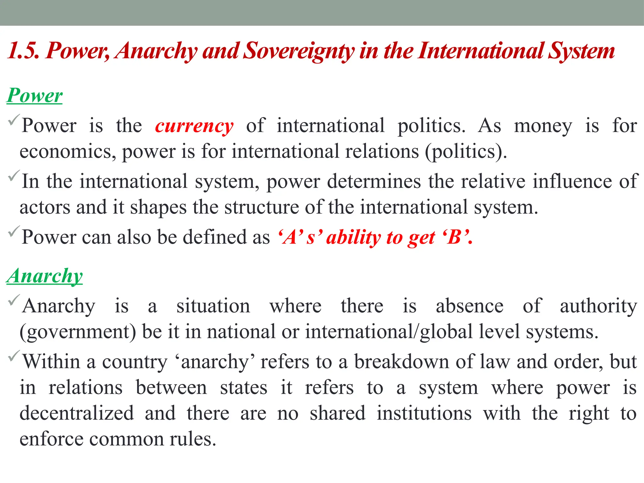 1.5. Power,Anarchy and Sovereignty in the International System
Power
Power is the currency of international politics. As money is for
economics, power is for international relations (politics).
In the international system, power determines the relative influence of
actors and it shapes the structure of the international system.
Power can also be defined as ‘A’ s’ ability to get ‘B’.
Anarchy
Anarchy is a situation where there is absence of authority
(government) be it in national or international/global level systems.
Within a country ‘anarchy’ refers to a breakdown of law and order, but
in relations between states it refers to a system where power is
decentralized and there are no shared institutions with the right to
enforce common rules.
 