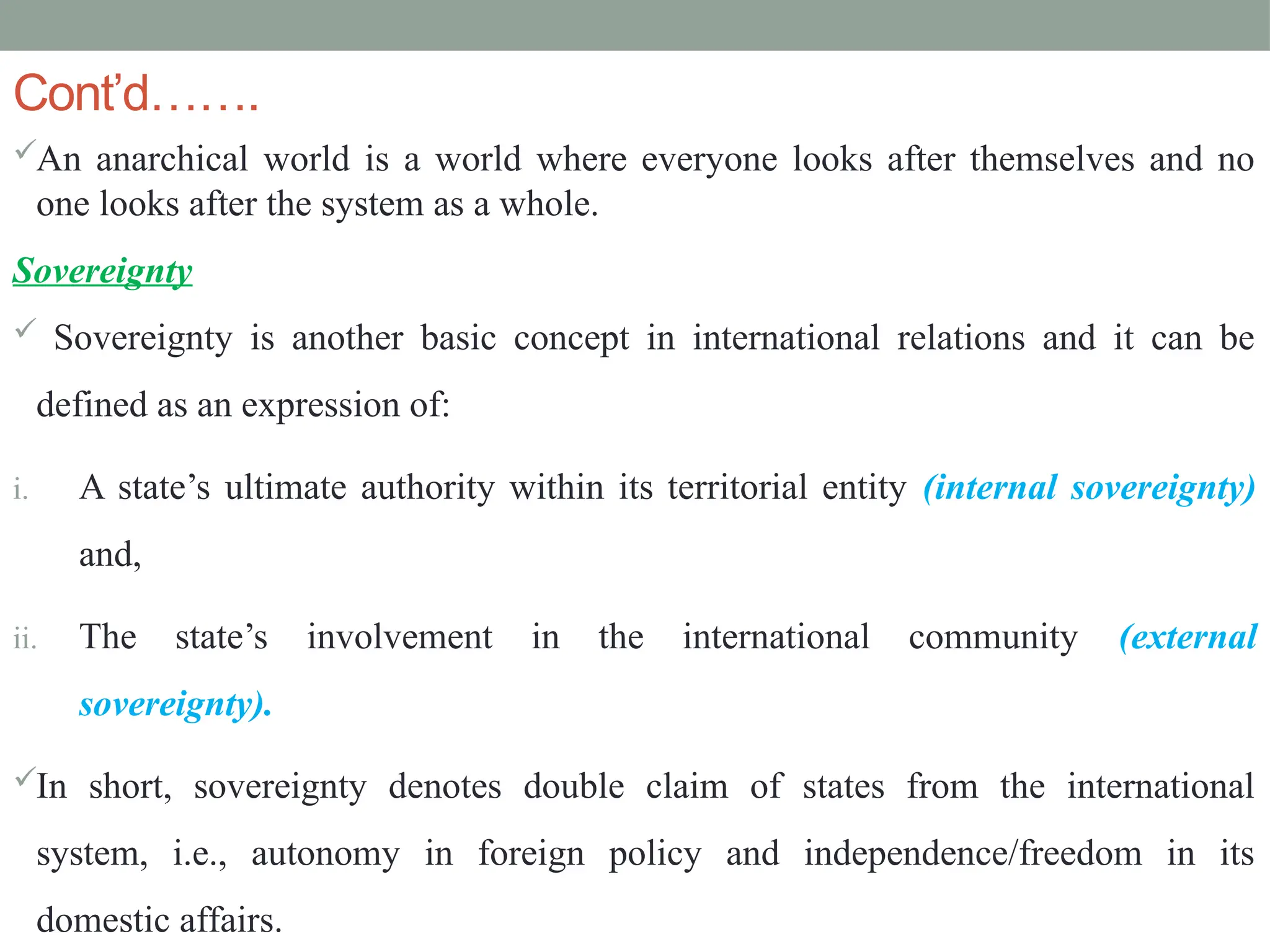 Cont’d…….
An anarchical world is a world where everyone looks after themselves and no
one looks after the system as a whole.
Sovereignty
 Sovereignty is another basic concept in international relations and it can be
defined as an expression of:
i. A state’s ultimate authority within its territorial entity (internal sovereignty)
and,
ii. The state’s involvement in the international community (external
sovereignty).
In short, sovereignty denotes double claim of states from the international
system, i.e., autonomy in foreign policy and independence/freedom in its
domestic affairs.
 