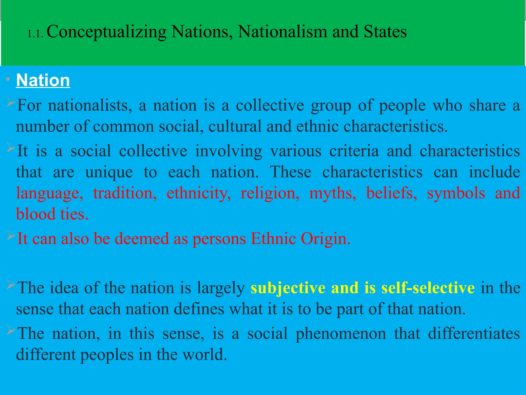 1.1. Conceptualizing Nations, Nationalism and States
• Nation
For nationalists, a nation is a collective group of people who share a
number of common social, cultural and ethnic characteristics.
It is a social collective involving various criteria and characteristics
that are unique to each nation. These characteristics can include
language, tradition, ethnicity, religion, myths, beliefs, symbols and
blood ties.
It can also be deemed as persons Ethnic Origin.
The idea of the nation is largely subjective and is self-selective in the
sense that each nation defines what it is to be part of that nation.
The nation, in this sense, is a social phenomenon that differentiates
different peoples in the world.
 