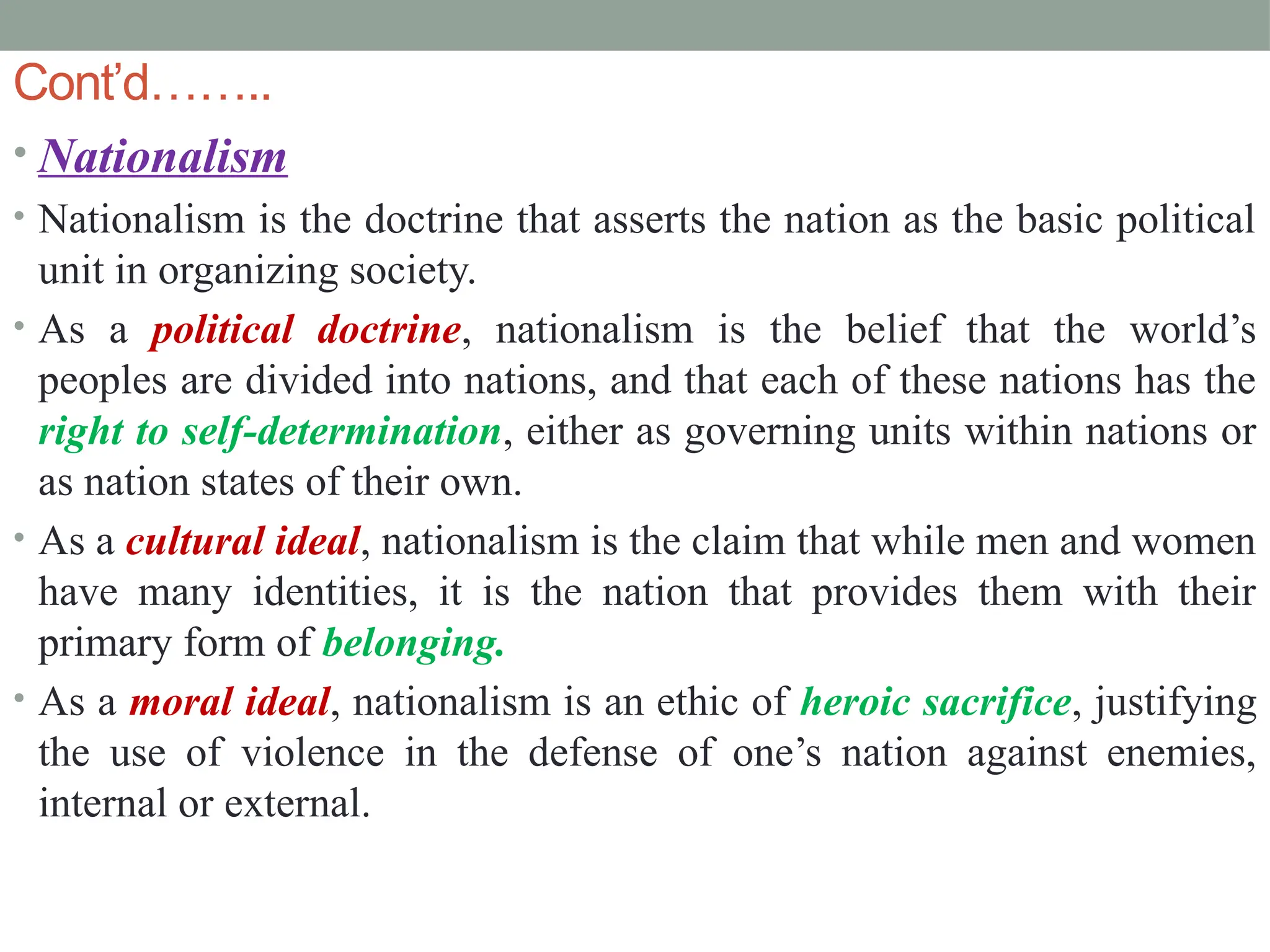 Cont’d……..
• Nationalism
• Nationalism is the doctrine that asserts the nation as the basic political
unit in organizing society.
• As a political doctrine, nationalism is the belief that the world’s
peoples are divided into nations, and that each of these nations has the
right to self-determination, either as governing units within nations or
as nation states of their own.
• As a cultural ideal, nationalism is the claim that while men and women
have many identities, it is the nation that provides them with their
primary form of belonging.
• As a moral ideal, nationalism is an ethic of heroic sacrifice, justifying
the use of violence in the defense of one’s nation against enemies,
internal or external.
 