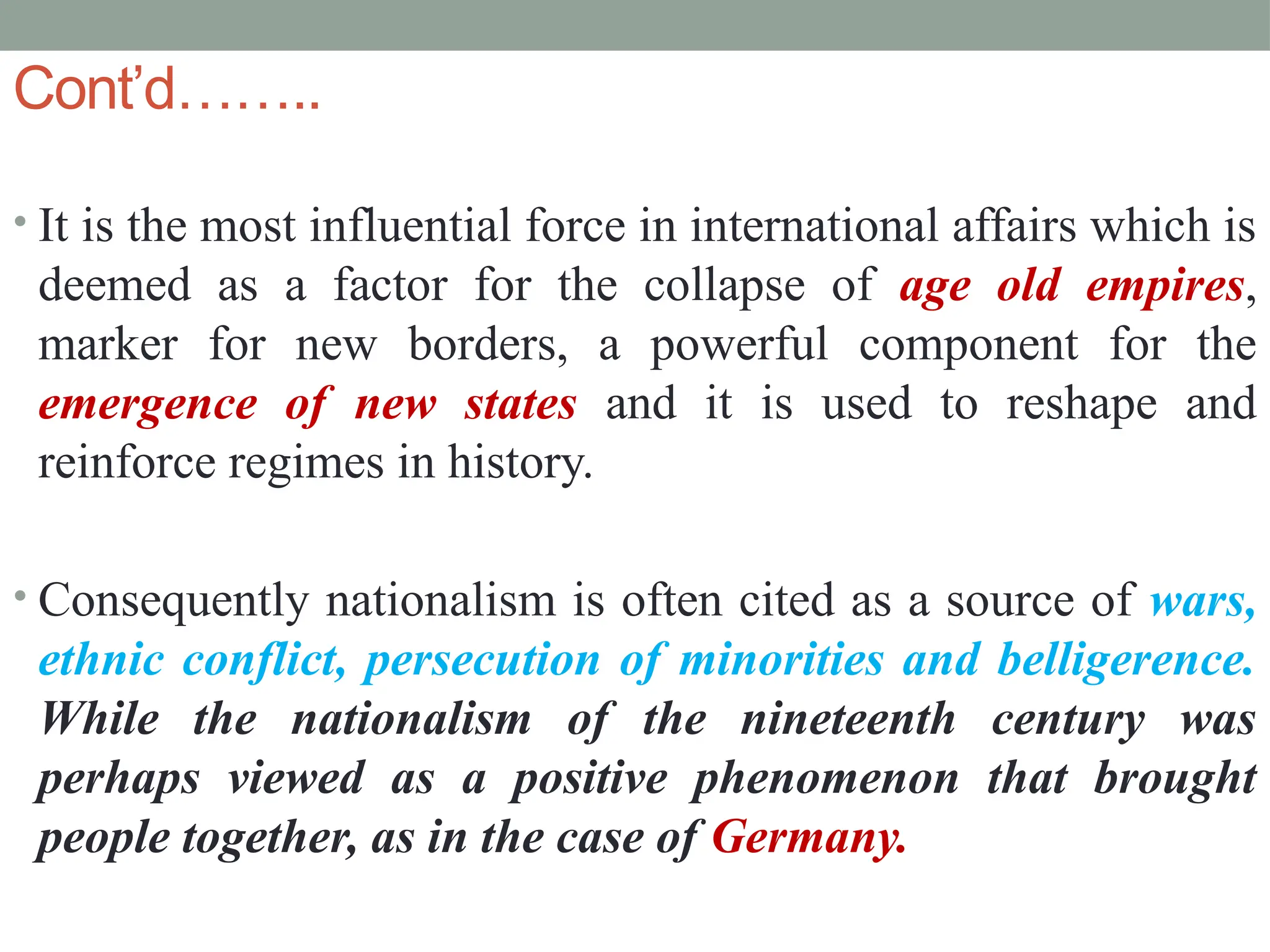 Cont’d……..
• It is the most influential force in international affairs which is
deemed as a factor for the collapse of age old empires,
marker for new borders, a powerful component for the
emergence of new states and it is used to reshape and
reinforce regimes in history.
• Consequently nationalism is often cited as a source of wars,
ethnic conflict, persecution of minorities and belligerence.
While the nationalism of the nineteenth century was
perhaps viewed as a positive phenomenon that brought
people together, as in the case of Germany.
 