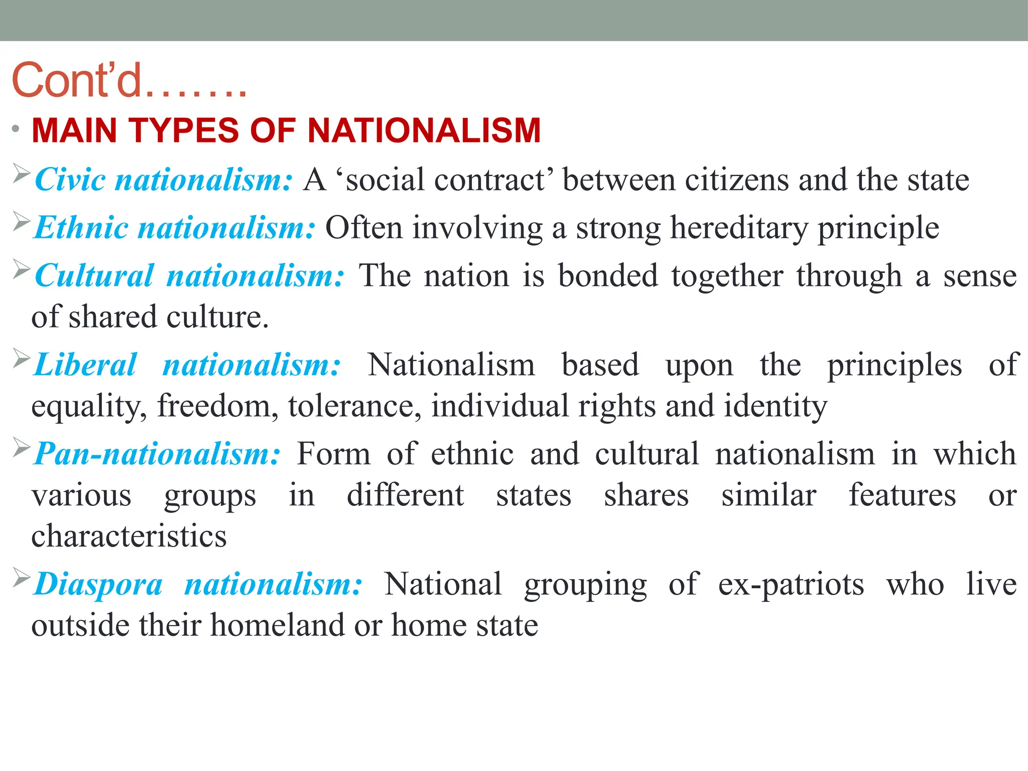 Cont’d…….
• MAIN TYPES OF NATIONALISM
Civic nationalism: A ‘social contract’ between citizens and the state
Ethnic nationalism: Often involving a strong hereditary principle
Cultural nationalism: The nation is bonded together through a sense
of shared culture.
Liberal nationalism: Nationalism based upon the principles of
equality, freedom, tolerance, individual rights and identity
Pan-nationalism: Form of ethnic and cultural nationalism in which
various groups in different states shares similar features or
characteristics
Diaspora nationalism: National grouping of ex-patriots who live
outside their homeland or home state
 