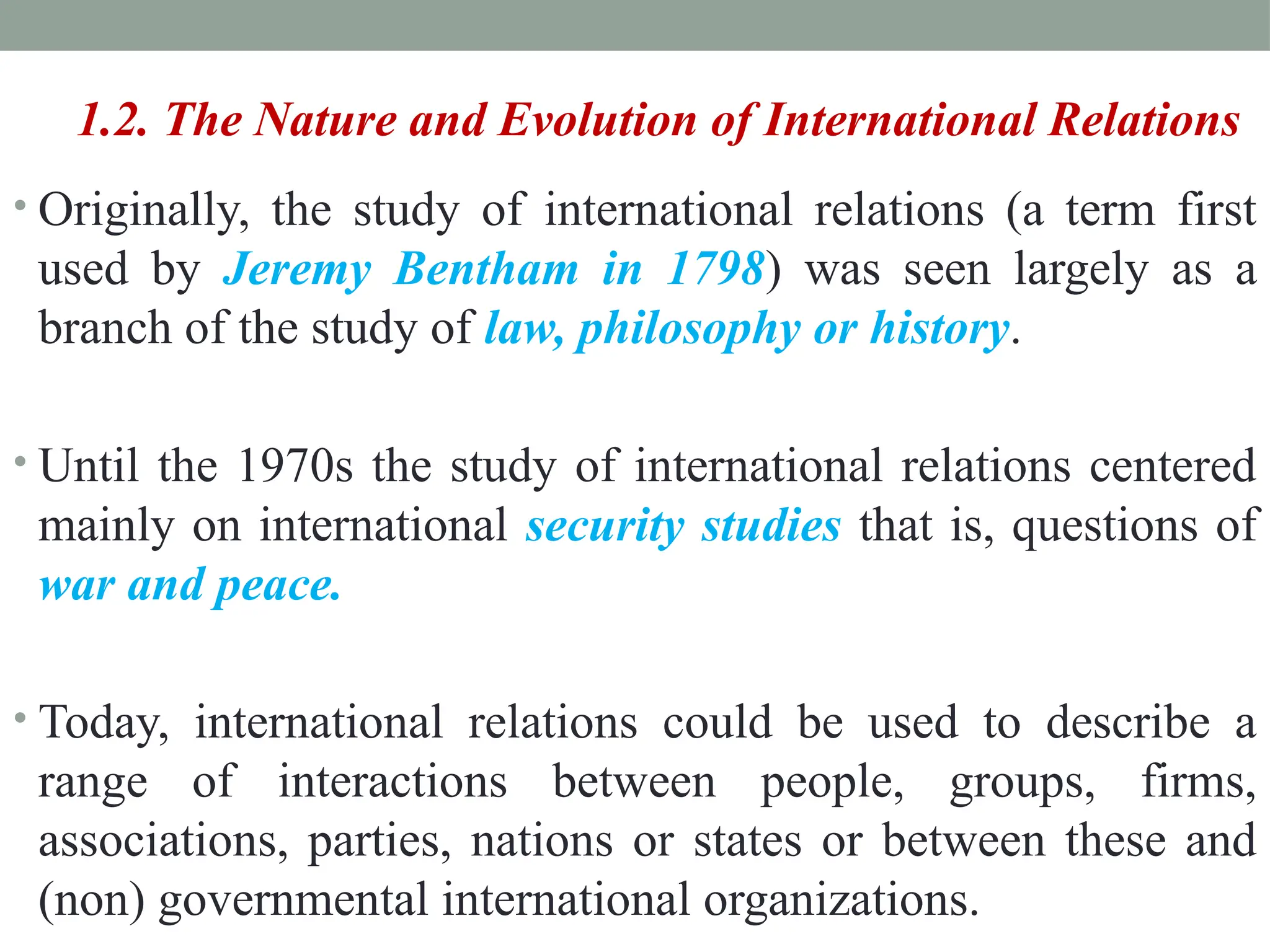 1.2. The Nature and Evolution of International Relations
• Originally, the study of international relations (a term first
used by Jeremy Bentham in 1798) was seen largely as a
branch of the study of law, philosophy or history.
• Until the 1970s the study of international relations centered
mainly on international security studies that is, questions of
war and peace.
• Today, international relations could be used to describe a
range of interactions between people, groups, firms,
associations, parties, nations or states or between these and
(non) governmental international organizations.
 