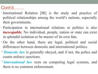 Cont’d…….
• International Relation [IR] is the study and practice of
political relationships among the world’s nations, especially
their governments.
• Participation in international relations or politics is also
inescapable. No individual, people, nation or state can exist
in splendid isolation or be master of its own fate.
• On the other hand, there are legal, political and social
differences between domestic and international politics.
Domestic law is generally obeyed, and if not, the police and
courts enforce sanctions.
International law rests on competing legal systems, and
there is no common enforcement.
 