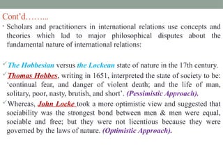 Cont’d……...
• Scholars and practitioners in international relations use concepts and
theories which lad to major philosophical disputes about the
fundamental nature of international relations:
The Hobbesian versus the Lockean state of nature in the 17th century.
Thomas Hobbes, writing in 1651, interpreted the state of society to be:
‘continual fear, and danger of violent death; and the life of man,
solitary, poor, nasty, brutish, and short’. (Pessimistic Approach).
Whereas, John Locke took a more optimistic view and suggested that
sociability was the strongest bond between men & men were equal,
sociable and free; but they were not licentious because they were
governed by the laws of nature. (Optimistic Approach).
 