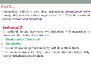 Cont’d……
• International politics is also about maintaining international order
through different international organization like UN by the mean's of
power, coercion and bargaining.
Evolution of IR
• In medieval Europe there were two institutions with pretensions to
power over the continent as a whole i.e.
A. The (Catholic) Church and
B. The Empire.
The Church was the spiritual authority, with its centre in Rome.
The Empire known as the Holy Roman Empire (includes todays Italy,
France Netherlands and Belgium.
 