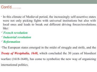 Cont’d……..
• In this climate of Medieval period, the increasingly self-assertive states
were not only picking fights with universal institutions but also with
local ones and leads to break out different driving forces/revolutions
like:
French revolution
Industrial revolution
Reformation
•The European states emerged in the midst of struggle and strife, and the
Treaty of Westphalia, 1648, which concluded the 30 years of bloodiest
warfare (1618-1648), has come to symbolize the new way of organizing
international politics.
 