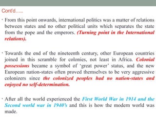 Cont’d…..
• From this point onwards, international politics was a matter of relations
between states and no other political units which separates the state
from the pope and the emperors. (Turning point in the International
relations).
• Towards the end of the nineteenth century, other European countries
joined in this scramble for colonies, not least in Africa. Colonial
possessions became a symbol of ‘great power’ status, and the new
European nation-states often proved themselves to be very aggressive
colonizers since the colonized peoples had no nation-states and
enjoyed no self-determination.
• After all the world experienced the First World War in 1914 and the
Second world war in 1940’s and this is how the modern world was
made.
 