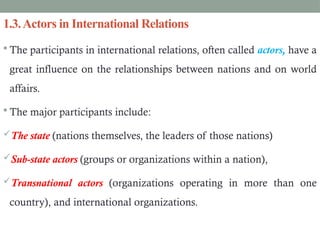 1.3.Actors in International Relations
 The participants in international relations, often called actors, have a
great influence on the relationships between nations and on world
affairs.
 The major participants include:
The state (nations themselves, the leaders of those nations)
Sub-state actors (groups or organizations within a nation),
Transnational actors (organizations operating in more than one
country), and international organizations.
 