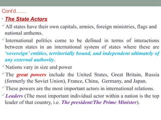 Cont’d……
• The State Actors
All states have their own capitals, armies, foreign ministries, flags and
national anthems.
International politics come to be defined in terms of interactions
between states in an international system of states where these are
‘sovereign’ entities, territorially bound, and independent ultimately of
any external authority.
Nations vary in size and power
The great powers include the United States, Great Britain, Russia
(formerly the Soviet Union), France, China, Germany, and Japan.
These powers are the most important actors in international relations.
Leaders (The most important individual actor within a nation is the top
leader of that country, i.e. The president/The Prime Minister).
 