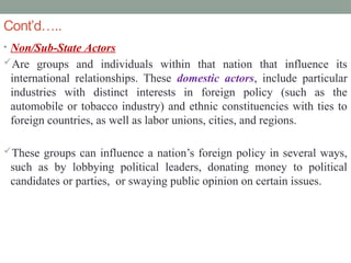 Cont’d…..
• Non/Sub-State Actors
Are groups and individuals within that nation that influence its
international relationships. These domestic actors, include particular
industries with distinct interests in foreign policy (such as the
automobile or tobacco industry) and ethnic constituencies with ties to
foreign countries, as well as labor unions, cities, and regions.
These groups can influence a nation’s foreign policy in several ways,
such as by lobbying political leaders, donating money to political
candidates or parties, or swaying public opinion on certain issues.
 