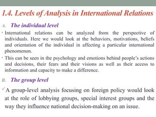 1.4. Levels of Analysis in International Relations
A. The individual level
• International relations can be analyzed from the perspective of
individuals. Here we would look at the behaviors, motivations, beliefs
and orientation of the individual in affecting a particular international
phenomenon.
• This can be seen in the psychology and emotions behind people’s actions
and decisions, their fears and their visions as well as their access to
information and capacity to make a difference.
B. The group level
A group-level analysis focusing on foreign policy would look
at the role of lobbying groups, special interest groups and the
way they influence national decision-making on an issue.
 