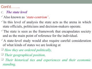 Cont’d……..
C. The state level
Also known as ‘state-centrism’.
In this level of analysis the state acts as the arena in which
state officials, politicians and decision-makers operate.
The state is seen as the framework that encapsulates society
and as the main point of reference for the individual.
A state-level study would also require careful consideration
of what kinds of states we are looking at
 How they are ordered politically,
 Their geographical position,
 Their historical ties and experiences and their economic
standing.
 