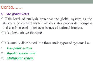 Cont’d…….
D. The system level
 This level of analysis conceive the global system as the
structure or context within which states cooperate, compete
and confront each other over issues of national interest.
It is a level above the state.
It is usually distributed into three main types of systems i.e.
i. Uni-polar system
ii. Bipolar system and
iii. Multipolar system.
 