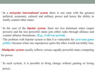 • In a uni-polar international system there is one state with the greatest
political, economic, cultural and military power and hence the ability to
totally control other states.
• In the case of the bipolar system, there are two dominant states (super
powers) and the less powerful states join either sides through alliance and
counter alliance formations. (E.g.. Cold war period).
The problem with bipolar system is that it is vulnerable for zero-sum game
politics because when one superpower gains the other would inevitably lose.
•Multipolar system usually reflects various equally powerful states competing
for power.
In such system, it is possible to bring change without gaining or losing
power.
 