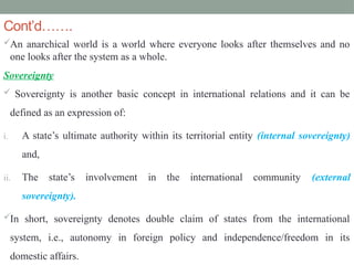 Cont’d…….
An anarchical world is a world where everyone looks after themselves and no
one looks after the system as a whole.
Sovereignty
 Sovereignty is another basic concept in international relations and it can be
defined as an expression of:
i. A state’s ultimate authority within its territorial entity (internal sovereignty)
and,
ii. The state’s involvement in the international community (external
sovereignty).
In short, sovereignty denotes double claim of states from the international
system, i.e., autonomy in foreign policy and independence/freedom in its
domestic affairs.
 