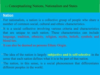 1.1. Conceptualizing Nations, Nationalism and States
• Nation
For nationalists, a nation is a collective group of people who share a
number of common social, cultural and ethnic characteristics.
It is a social collective involving various criteria and characteristics
that are unique to each nation. These characteristics can include
language, tradition, ethnicity, religion, myths, beliefs, symbols and
blood ties.
It can also be deemed as persons Ethnic Origin.
The idea of the nation is largely subjective and is self-selective in the
sense that each nation defines what it is to be part of that nation.
The nation, in this sense, is a social phenomenon that differentiates
different peoples in the world.
 