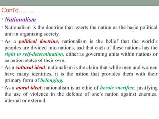 Cont’d……..
• Nationalism
• Nationalism is the doctrine that asserts the nation as the basic political
unit in organizing society.
• As a political doctrine, nationalism is the belief that the world’s
peoples are divided into nations, and that each of these nations has the
right to self-determination, either as governing units within nations or
as nation states of their own.
• As a cultural ideal, nationalism is the claim that while men and women
have many identities, it is the nation that provides them with their
primary form of belonging.
• As a moral ideal, nationalism is an ethic of heroic sacrifice, justifying
the use of violence in the defense of one’s nation against enemies,
internal or external.
 
