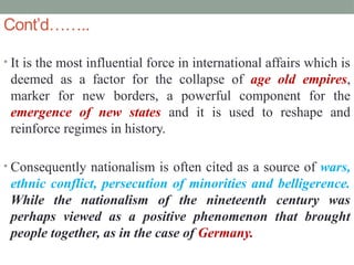 Cont’d……..
• It is the most influential force in international affairs which is
deemed as a factor for the collapse of age old empires,
marker for new borders, a powerful component for the
emergence of new states and it is used to reshape and
reinforce regimes in history.
• Consequently nationalism is often cited as a source of wars,
ethnic conflict, persecution of minorities and belligerence.
While the nationalism of the nineteenth century was
perhaps viewed as a positive phenomenon that brought
people together, as in the case of Germany.
 