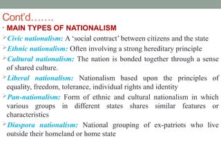 Cont’d…….
• MAIN TYPES OF NATIONALISM
Civic nationalism: A ‘social contract’ between citizens and the state
Ethnic nationalism: Often involving a strong hereditary principle
Cultural nationalism: The nation is bonded together through a sense
of shared culture.
Liberal nationalism: Nationalism based upon the principles of
equality, freedom, tolerance, individual rights and identity
Pan-nationalism: Form of ethnic and cultural nationalism in which
various groups in different states shares similar features or
characteristics
Diaspora nationalism: National grouping of ex-patriots who live
outside their homeland or home state
 