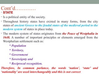 Cont’d…………
• STATE
• Is a political entity of the society.
• Throughout history states have existed in many forms, from the city
states of ancient Greece to the feudal states of the medieval period to the
modern system of states in place today.
• The modern system of states originates from the Peace of Westphalia in
1648. A number of important principles or elements emerged from the
Westphalian settlement such as:
* Population
* Territory,
* Government
* Sovereignty and
* Reciprocal recognition.
Therefore, In common parlance, the words ‘nation’, ‘state’ and
‘nationality’ are used interchangeably and this is not correct
 