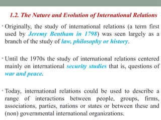 1.2. The Nature and Evolution of International Relations
• Originally, the study of international relations (a term first
used by Jeremy Bentham in 1798) was seen largely as a
branch of the study of law, philosophy or history.
• Until the 1970s the study of international relations centered
mainly on international security studies that is, questions of
war and peace.
• Today, international relations could be used to describe a
range of interactions between people, groups, firms,
associations, parties, nations or states or between these and
(non) governmental international organizations.
 