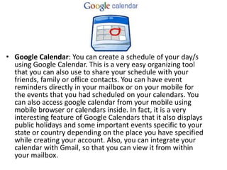 • Google Calendar: You can create a schedule of your day/s
using Google Calendar. This is a very easy organizing tool
that you can also use to share your schedule with your
friends, family or office contacts. You can have event
reminders directly in your mailbox or on your mobile for
the events that you had scheduled on your calendars. You
can also access google calendar from your mobile using
mobile browser or calendars inside. In fact, it is a very
interesting feature of Google Calendars that it also displays
public holidays and some important events specific to your
state or country depending on the place you have specified
while creating your account. Also, you can integrate your
calendar with Gmail, so that you can view it from within
your mailbox.
 