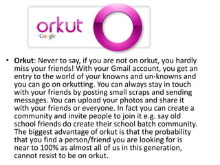Orkut
• Orkut: Never to say, if you are not on orkut, you hardly
miss your friends! With your Gmail account, you get an
entry to the world of your knowns and un-knowns and
you can go on orkutting. You can always stay in touch
with your friends by posting small scraps and sending
messages. You can upload your photos and share it
with your friends or everyone. In fact you can create a
community and invite people to join it e.g. say old
school friends do create their school batch community.
The biggest advantage of orkut is that the probability
that you find a person/friend you are looking for is
near to 100% as almost all of us in this generation,
cannot resist to be on orkut.
 