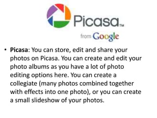 • Picasa: You can store, edit and share your
photos on Picasa. You can create and edit your
photo albums as you have a lot of photo
editing options here. You can create a
collegiate (many photos combined together
with effects into one photo), or you can create
a small slideshow of your photos.
 
