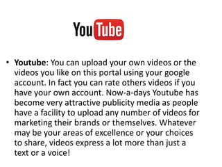 • Youtube: You can upload your own videos or the
videos you like on this portal using your google
account. In fact you can rate others videos if you
have your own account. Now-a-days Youtube has
become very attractive publicity media as people
have a facility to upload any number of videos for
marketing their brands or themselves. Whatever
may be your areas of excellence or your choices
to share, videos express a lot more than just a
text or a voice!
 