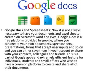 • Google Docs and Spreadsheets: Now it is not always
necessary to have your documents and excel sheets
created on Microsoft word and excel.Google Docs is a
free platform provided by google, where you
can create your own documents, spreadsheets,
presentations, forms that accept user inputs and so on
and you can either save them in your account or share
with your contacts, colleagues and friends. This is a
part of Google apps and extremely efficient feature for
individuals, students and small offices who wish to
have a common platform to create and share all of
their documents.
 