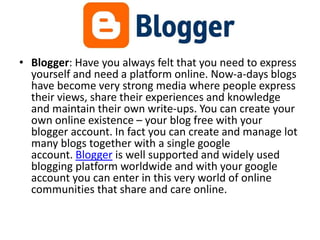 • Blogger: Have you always felt that you need to express
yourself and need a platform online. Now-a-days blogs
have become very strong media where people express
their views, share their experiences and knowledge
and maintain their own write-ups. You can create your
own online existence – your blog free with your
blogger account. In fact you can create and manage lot
many blogs together with a single google
account. Blogger is well supported and widely used
blogging platform worldwide and with your google
account you can enter in this very world of online
communities that share and care online.
 