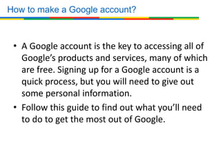 • A Google account is the key to accessing all of
Google’s products and services, many of which
are free. Signing up for a Google account is a
quick process, but you will need to give out
some personal information.
• Follow this guide to find out what you’ll need
to do to get the most out of Google.
How to make a Google account?
 