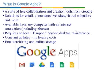 What Is Google Apps?
• A suite of free collaboration and creation tools from Google
• Solutions for email, documents, websites, shared calendars
and more
• Available from any computer with an internet
connection (including phones)
• Requires no local IT support beyond desktop maintenance
• Constant updates – no license costs
• Email archiving and online storage
 
