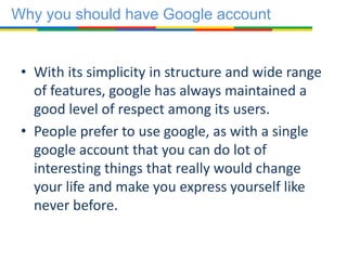 • With its simplicity in structure and wide range
of features, google has always maintained a
good level of respect among its users.
• People prefer to use google, as with a single
google account that you can do lot of
interesting things that really would change
your life and make you express yourself like
never before.
Why you should have Google account
 