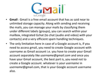 • Gmail : Gmail is a free email account that has as said near to
unlimited storage capacity. Along with sending and receiving
the mails, you can manage your mails by classifying them
under different labels (groups), you can search within your
mailbox, integrated Gchat (to chat (audio and video) with your
contacts) and a very efficient spam handling techniques.
• The only limitation here in case of a Google account is, if you
need to access gmail, you need to create Google account with
username as Gmail account i.e. you have to create your Gmail
account separately like username@gmail.com and once you
have your Gmail account, the best part is, you need not to
create a Google account. whatever is your username in
username@gmail.com, that is your Google account username
also.
 
