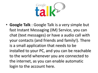 • Google Talk : Google Talk is a very simple but
fast Instant Messaging (IM) Service, you can
chat (text messages) or have a audio call with
your contacts (and friends and family!). There
is a small application that needs to be
installed to your PC, and you can be reachable
to the world whenever you are connected to
the internet, as you can enable automatic
login to the account here.
 