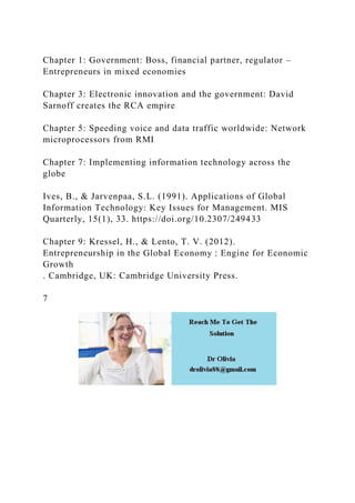 Chapter 1: Government: Boss, financial partner, regulator –
Entrepreneurs in mixed economies
Chapter 3: Electronic innovation and the government: David
Sarnoff creates the RCA empire
Chapter 5: Speeding voice and data traffic worldwide: Network
microprocessors from RMI
Chapter 7: Implementing information technology across the
globe
Ives, B., & Jarvenpaa, S.L. (1991). Applications of Global
Information Technology: Key Issues for Management. MIS
Quarterly, 15(1), 33. https://doi.org/10.2307/249433
Chapter 9: Kressel, H., & Lento, T. V. (2012).
Entrepreneurship in the Global Economy : Engine for Economic
Growth
. Cambridge, UK: Cambridge University Press.
7
 
