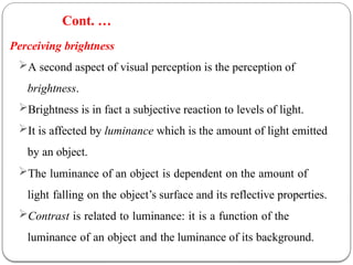 Perceiving brightness
A second aspect of visual perception is the perception of
brightness.
Brightness is in fact a subjective reaction to levels of light.
It is affected by luminance which is the amount of light emitted
by an object.
The luminance of an object is dependent on the amount of
light falling on the object’s surface and its reflective properties.
Contrast is related to luminance: it is a function of the
luminance of an object and the luminance of its background.
Cont. …
 