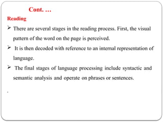 Reading
 There are several stages in the reading process. First, the visual
pattern of the word on the page is perceived.
 It is then decoded with reference to an internal representation of
language.
 The final stages of language processing include syntactic and
semantic analysis and operate on phrases or sentences.
.
Cont. …
 