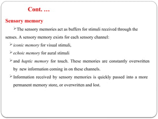 Sensory memory
The sensory memories act as buffers for stimuli received through the
senses. A sensory memory exists for each sensory channel:
iconic memory for visual stimuli,
echoic memory for aural stimuli
and haptic memory for touch. These memories are constantly overwritten
by new information coming in on these channels.
Information received by sensory memories is quickly passed into a more
permanent memory store, or overwritten and lost.
Cont. …
 