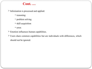  Information is processed and applied:
– reasoning
– problem solving
– skill acquisition
– error.
 Emotion influences human capabilities.
 Users share common capabilities but are individuals with differences, which
should not be ignored.
Cont. …
 