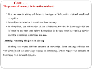 The process of memory: information retrieval.
 Here we need to distinguish between two types of information retrieval, recall and
recognition.
 In recall the information is reproduced from memory.
 In recognition, the presentation of the information provides the knowledge that the
information has been seen before. Recognition is the less complex cognitive activity
since the information is provided as a cue.
Thinking: reasoning and problem solving
Thinking can require different amounts of knowledge. Some thinking activities are
very directed and the knowledge required is constrained. Others require vast amounts of
knowledge from different domains.
Cont. …
 